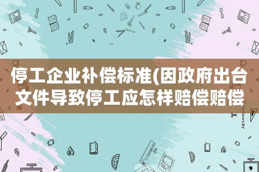停工企業(yè)補(bǔ)償標(biāo)準(zhǔn)(因政府出臺文件導(dǎo)致停工應(yīng)怎樣賠償賠償？)