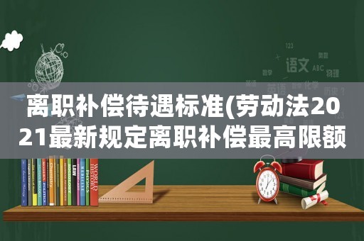 離職補(bǔ)償待遇標(biāo)準(zhǔn)(勞動(dòng)法2021最新規(guī)定離職補(bǔ)償最高限額？)