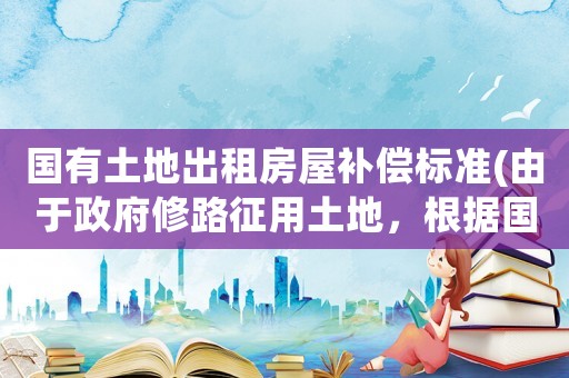 國有土地出租房屋補(bǔ)償標(biāo)準(zhǔn)(由于政府修路征用土地，根據(jù)國家規(guī)定賠償多少合適？)