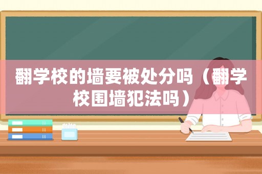 翻學(xué)校的墻要被處分嗎（翻學(xué)校圍墻犯法嗎）