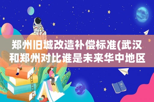 鄭州舊城改造補償標準(武漢和鄭州對比誰是未來華中地區第一大城市？)