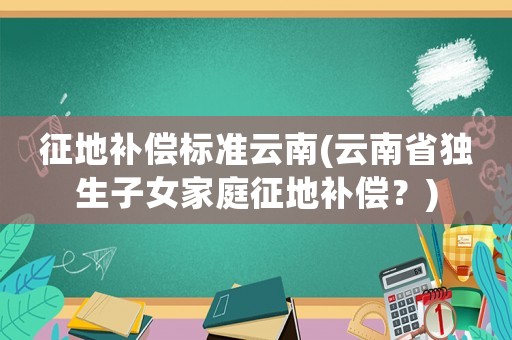 征地補償標準云南(云南省獨生子女家庭征地補償？)