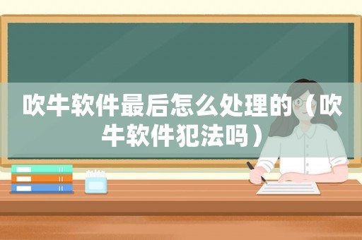 吹牛軟件最后怎么處理的（吹牛軟件犯法嗎）