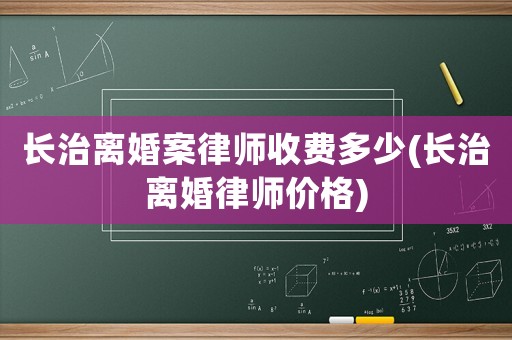 長治離婚案律師收費多少(長治離婚律師價格)