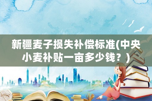 新疆麥子損失補償標準(中央小麥補貼一畝多少錢？)
