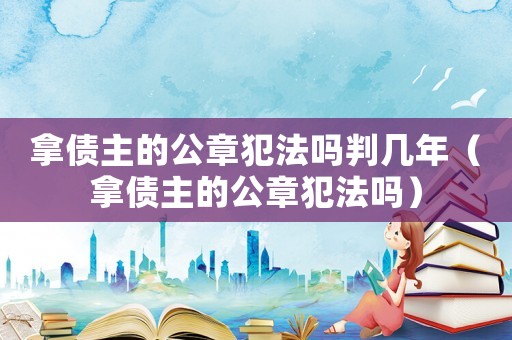 拿債主的公章犯法嗎判幾年（拿債主的公章犯法嗎）