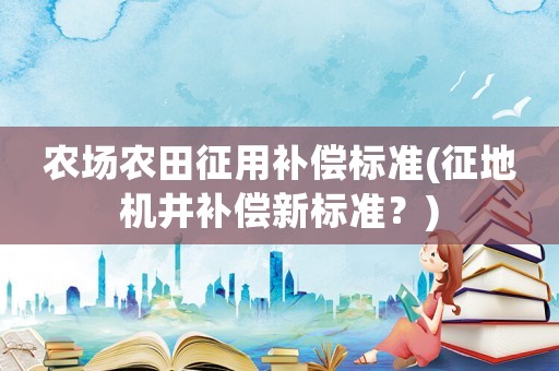 農場農田征用補償標準(征地機井補償新標準？)