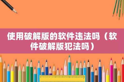 使用破解版的軟件違法嗎（軟件破解版犯法嗎）