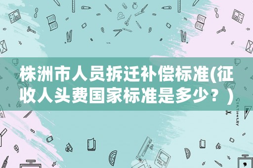 株洲市人員拆遷補償標準(征收人頭費國家標準是多少？)