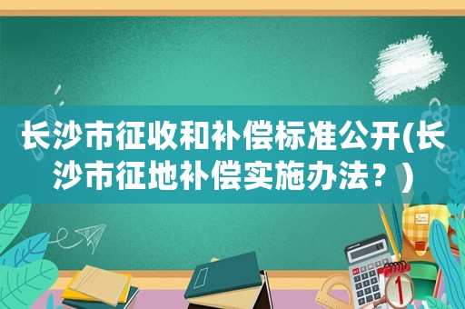 長沙市征收和補償標準公開(長沙市征地補償實施辦法？)