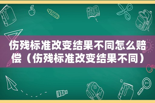 傷殘標準改變結果不同怎么賠償（傷殘標準改變結果不同）