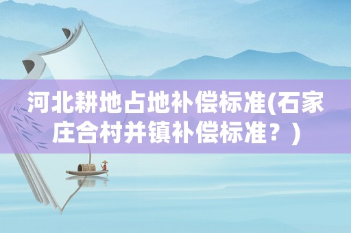 河北耕地占地補(bǔ)償標(biāo)準(zhǔn)(石家莊合村并鎮(zhèn)補(bǔ)償標(biāo)準(zhǔn)？)