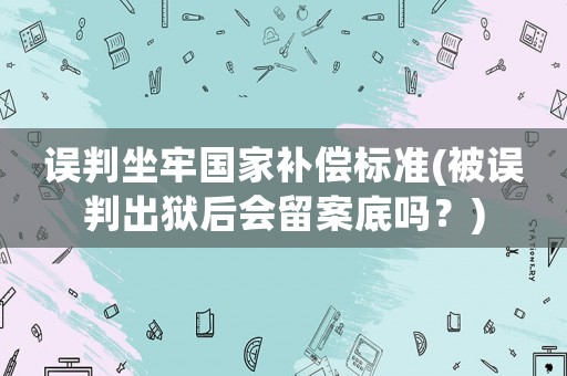 誤判坐牢國家補償標準(被誤判出獄后會留案底嗎？)