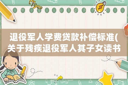 退役軍人學費貸款補償標準(關于殘疾退役軍人其子女讀書學費問題？)