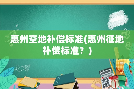 惠州空地補償標準(惠州征地補償標準？)