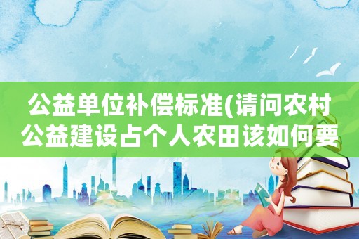 公益單位補(bǔ)償標(biāo)準(zhǔn)(請(qǐng)問(wèn)農(nóng)村公益建設(shè)占個(gè)人農(nóng)田該如何要求補(bǔ)償？)