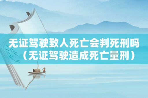 無證駕駛致人死亡會判死刑嗎（無證駕駛造成死亡量刑）