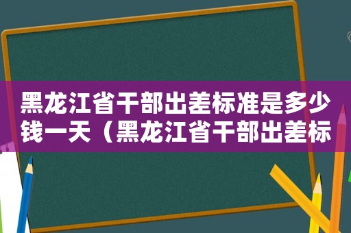 黑龍江省干部出差標準是多少錢一天（黑龍江省干部出差標準是多少錢）