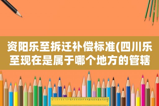 資陽樂至拆遷補(bǔ)償標(biāo)準(zhǔn)(四川樂至現(xiàn)在是屬于哪個(gè)地方的管轄范圍)