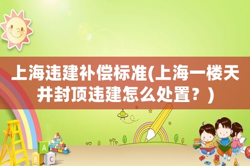 上海違建補償標準(上海一樓天井封頂違建怎么處置？)