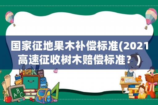 國家征地果木補償標準(2021高速征收樹木賠償標準？)