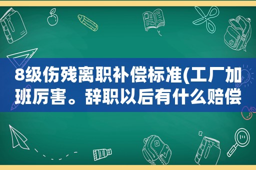 8級傷殘離職補償標準(工廠加班厲害。辭職以后有什么賠償條件)