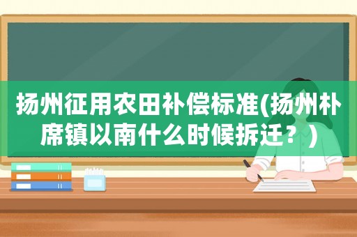 揚州征用農田補償標準(揚州樸席鎮以南什么時候拆遷？)