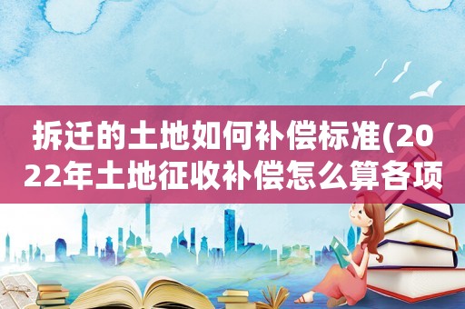 拆遷的土地如何補償標準(2022年土地征收補償怎么算各項補償標準是什么)