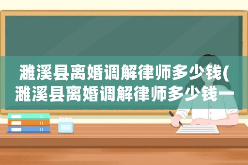 濉溪縣離婚調(diào)解律師多少錢(濉溪縣離婚調(diào)解律師多少錢一次)