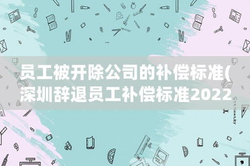 員工被開除公司的補償標(biāo)準(zhǔn)(深圳辭退員工補償標(biāo)準(zhǔn)2022明細(xì))