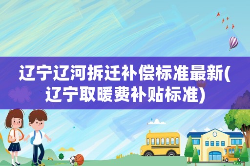 遼寧遼河拆遷補償標準最新(遼寧取暖費補貼標準)