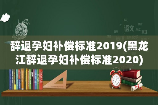辭退孕婦補(bǔ)償標(biāo)準(zhǔn)2019(黑龍江辭退孕婦補(bǔ)償標(biāo)準(zhǔn)2020)