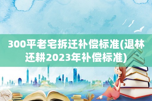 300平老宅拆遷補償標準(退林還耕2023年補償標準)