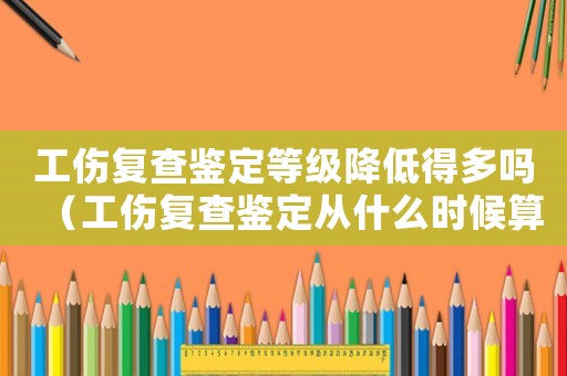 工傷復查鑒定等級降低得多嗎（工傷復查鑒定從什么時候算起）