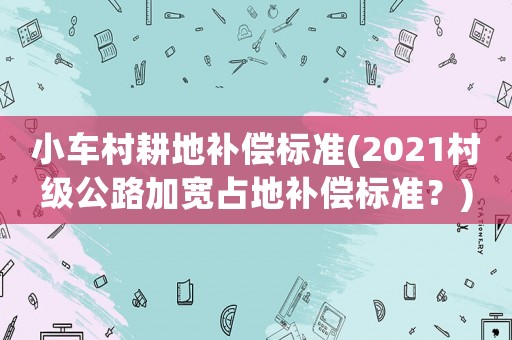 小車村耕地補償標準(2021村級公路加寬占地補償標準？)