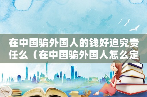 在中國騙外國人的錢好追究責任么（在中國騙外國人怎么定罪）