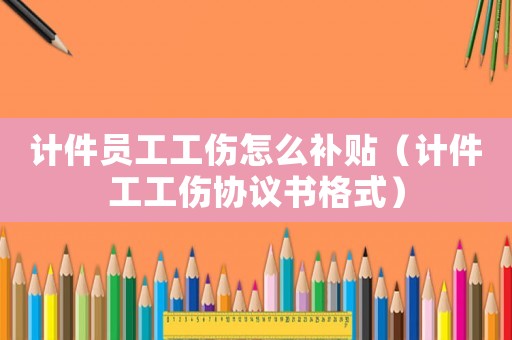 計件員工工傷怎么補貼（計件工工傷協議書格式）