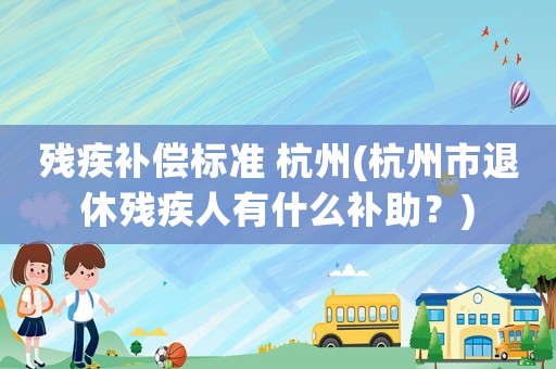 殘疾補償標準 杭州(杭州市退休殘疾人有什么補助？)