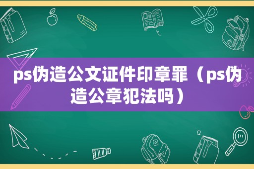 ps偽造公文證件印章罪（ps偽造公章犯法嗎）