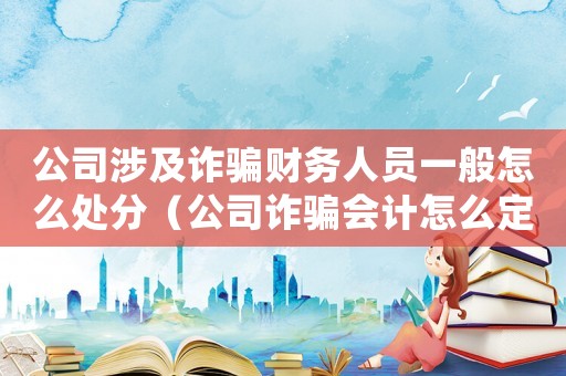 公司涉及詐騙財務人員一般怎么處分（公司詐騙會計怎么定罪案件）
