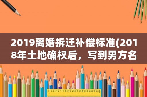 2019離婚拆遷補償標準(2018年土地確權后，寫到男方名下，離婚時怎么分割)
