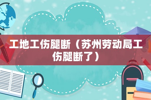 工地工傷腿斷（蘇州勞動局工傷腿斷了）
