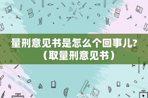 量刑意見書是怎么個回事兒?（取量刑意見書）