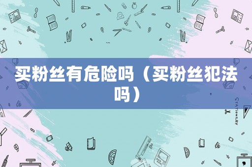 買粉絲有危險嗎（買粉絲犯法嗎）