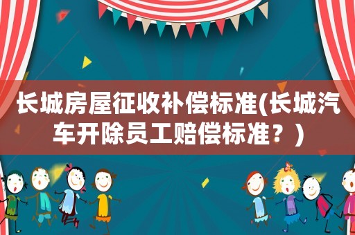長(zhǎng)城房屋征收補(bǔ)償標(biāo)準(zhǔn)(長(zhǎng)城汽車開除員工賠償標(biāo)準(zhǔn)？)
