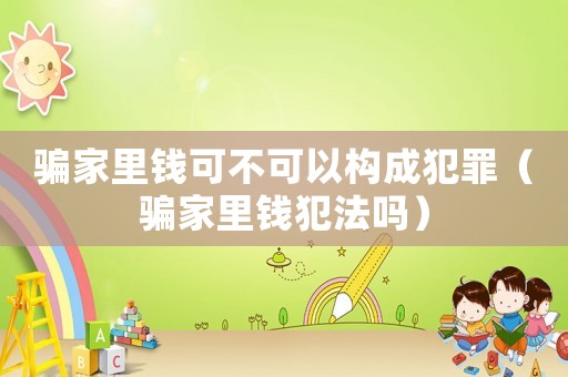 騙家里錢可不可以構成犯罪（騙家里錢犯法嗎）
