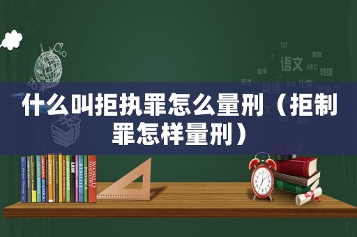 什么叫拒執(zhí)罪怎么量刑（拒制罪怎樣量刑）