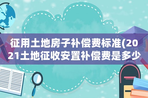 征用土地房子補(bǔ)償費(fèi)標(biāo)準(zhǔn)(2021土地征收安置補(bǔ)償費(fèi)是多少？)