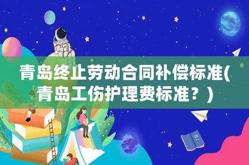 青島終止勞動(dòng)合同補(bǔ)償標(biāo)準(zhǔn)(青島工傷護(hù)理費(fèi)標(biāo)準(zhǔn)？)