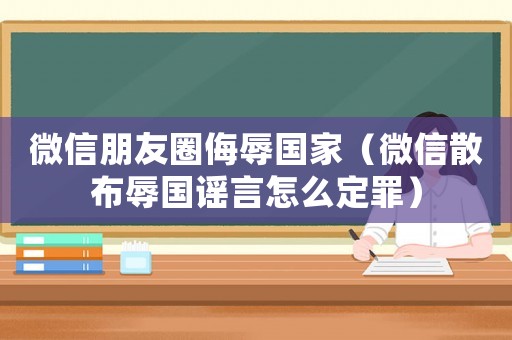 微信朋友圈侮辱國家（微信散布辱國謠言怎么定罪）